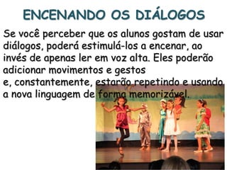 ENCENANDO OS DIÁLOGOS
Se você perceber que os alunos gostam de usar
diálogos, poderá estimulá-los a encenar, ao
invés de apenas ler em voz alta. Eles poderão
adicionar movimentos e gestos
e, constantemente, estarão repetindo e usando
a nova linguagem de forma memorizável.

 
