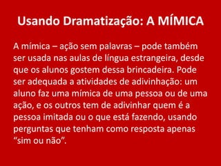 Usando Dramatização: A MÍMICA
A mímica – ação sem palavras – pode também
ser usada nas aulas de língua estrangeira, desde
que os alunos gostem dessa brincadeira. Pode
ser adequada a atividades de adivinhação: um
aluno faz uma mímica de uma pessoa ou de uma
ação, e os outros tem de adivinhar quem é a
pessoa imitada ou o que está fazendo, usando
perguntas que tenham como resposta apenas
“sim ou não”.

 