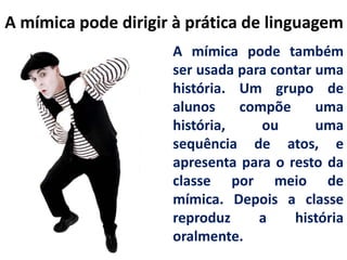 A mímica pode dirigir à prática de linguagem
A mímica pode também
ser usada para contar uma
história. Um grupo de
alunos
compõe
uma
história,
ou
uma
sequência de atos, e
apresenta para o resto da
classe por meio de
mímica. Depois a classe
reproduz
a
história
oralmente.

 