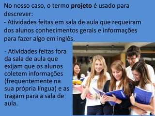 No nosso caso, o termo projeto é usado para
descrever:
- Atividades feitas em sala de aula que requeiram
dos alunos conhecimentos gerais e informações
para fazer algo em inglês.
- Atividades feitas fora
da sala de aula que
exijam que os alunos
coletem informações
(frequentemente na
sua própria língua) e as
tragam para a sala de
aula.

 
