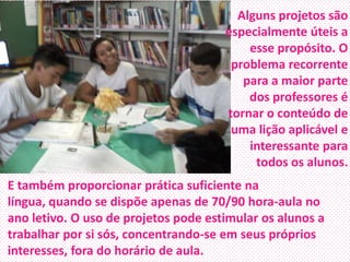 Alguns projetos são
especialmente úteis a
esse propósito. O
problema recorrente
para a maior parte
dos professores é
tornar o conteúdo de
uma lição aplicável e
interessante para
todos os alunos.
E também proporcionar prática suficiente na
língua, quando se dispõe apenas de 70/90 hora-aula no
ano letivo. O uso de projetos pode estimular os alunos a
trabalhar por si sós, concentrando-se em seus próprios
interesses, fora do horário de aula.

 