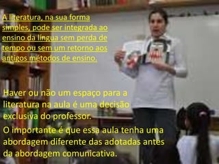 A literatura, na sua forma
simples, pode ser integrada ao
ensino da língua sem perda de
tempo ou sem um retorno aos
antigos métodos de ensino.

Haver ou não um espaço para a
literatura na aula é uma decisão
exclusiva do professor.
O importante é que essa aula tenha uma
abordagem diferente das adotadas antes
da abordagem comunicativa.

 