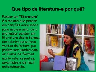 Que tipo de literatura-e por quê?
Pensar em “literatura”
é o mesmo que pensar
em canções adequadas
para uso em aula. Se o
professor pensar em
literatura desta forma,
descobrirá existirem
textos de leitura que
podem ser usados com
os alunos de formas
muito interessantes,
divertidos e de fácil
entendimento.

 