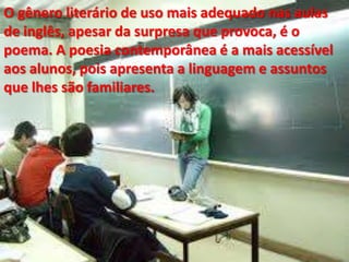 O gênero literário de uso mais adequado nas aulas
de inglês, apesar da surpresa que provoca, é o
poema. A poesia contemporânea é a mais acessível
aos alunos, pois apresenta a linguagem e assuntos
que lhes são familiares.

 