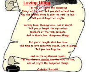 Loving thing
Tell you at length the dangerous
Things of the sea. Tell you what ardent love
And the islands there is only the verb to love.
Tell you at length at length.
Burning Love. Burning Love. And in March
Tell you at length the mysterious
Wonders of the verb navigate.
And in March love: dangerous things.
Tell you at length what has been
The time to love something sweet. And in March
Tell you how long doe

Land on the mysterious islands.
Tell you the sea burning and the verb to love.
And at length the dangerous things.
Christina Rossetti.

 