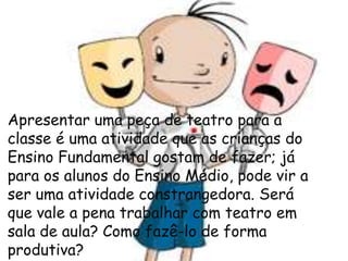 Apresentar uma peça de teatro para a
classe é uma atividade que as crianças do
Ensino Fundamental gostam de fazer; já
para os alunos do Ensino Médio, pode vir a
ser uma atividade constrangedora. Será
que vale a pena trabalhar com teatro em
sala de aula? Como fazê-lo de forma
produtiva?

 
