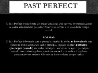 O Past Perfect é usado para descrever uma ação que ocorreu no passado, antes
de outra ação também passada. Observe as formas e os usos deste tempo
verbal:
FORMAS:
O Past Perfect é formado com o passado simples do verbo to have (had), que
funciona como auxiliar do verbo principal, seguido do past participle
(particípio passado) do verbo principal. Lembre-se de que o particípio
passado dos verbos regulares terminam em -ed e os verbos irregulares
possuem forma própria. Observe as formas desse tempo verbal:
PAST PERFECT
 