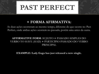 + FORMA AFIRMATIVA:
As duas ações ocorreram ao mesmo tempo, diferente do que ocorre no Past
Perfect, onde ambas ações ocorrem no passado, porém uma antes da outra.
AFFIRMATIVE FORM: SUJEITO + PASSADO SIMPLES DO
VERBO TO HAVE (HAD) + PARTICÍPIO PASSADO DO VERBO
PRINCIPAL
EXAMPLE: Lady Gaga has just released a new single.
PAST PERFECT
 