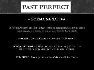 + FORMA NEGATIVA:
A Forma Negativa do Past Perfect forma-se acrescentando not ao verbo
auxiliar, que é o passado simples do verbo to have (had).
FORMA CONTRAÍDA: HAD + NOT = HADN'T
NEGATIVE FORM: SUJEITO + HAD + NOT (HADN'T) +
PARTICÍPIO PASSADO DO VERBO PRINCIPAL
EXAMPLE: Lindsay Lohan hasn’t been a licit citizen.
PAST PERFECT
 