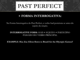 + FORMA INTERROGATIVA:
Na Forma Interrogativa do Past Perfect, o verbo had posiciona-se antes do
sujeito da oração.
INTERROGATIVE FORM: HAD + SUJEITO + PARTICÍPIO
PASSADO DO VERBO PRINCIPAL
EXAMPLE: Has Zac Efron flown to Brazil for the Olympic Games?
PAST PERFECT
 