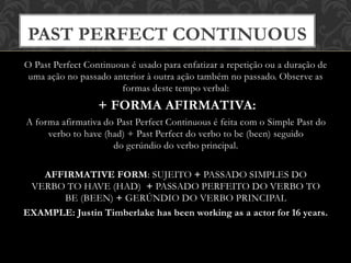 O Past Perfect Continuous é usado para enfatizar a repetição ou a duração de
uma ação no passado anterior à outra ação também no passado. Observe as
formas deste tempo verbal:
+ FORMA AFIRMATIVA:
A forma afirmativa do Past Perfect Continuous é feita com o Simple Past do
verbo to have (had) + Past Perfect do verbo to be (been) seguido
do gerúndio do verbo principal.
AFFIRMATIVE FORM: SUJEITO + PASSADO SIMPLES DO
VERBO TO HAVE (HAD) + PASSADO PERFEITO DO VERBO TO
BE (BEEN) + GERÚNDIO DO VERBO PRINCIPAL
EXAMPLE: Justin Timberlake has been working as a actor for 16 years.
PAST PERFECT CONTINUOUS
 