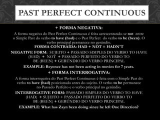 + FORMA NEGATIVA:
A forma negativa do Past Perfect Continuous é feita acrescentando-se not entre
o Simple Past do verbo to have (had) e o Past Perfect do verbo to be (been). O
verbo principal permanece no gerúndio.
FORMA CONTRAÍDA: HAD + NOT = HADN'T
NEGATIVE FORM: SUJEITO + PASSADO SIMPLES DO VERBO TO HAVE
(HAD) + NOT + PASSADO PERFEITO DO VERBO TO
BE (BEEN) + GERÚNDIO DO VERBO PRINCIPAL
EXAMPLE: Beyonce has not been acting in movies for 7 years.
+ FORMA INTERROGATIVA:
A forma interrogativa do Past Perfect Continuous é feita com o Simple Past do
verbo to have (had) posicionado antes do sujeito. O verbo to be permanece
no Passado Perfeito e o verbo principal no gerúndio.
INTERROGATIVE FORM: PASSADO SIMPLES DO VERBO TO HAVE
(HAD) + SUJEITO + PASSADO PERFEITO DO VERBO TO
BE (BEEN) + GERÚNDIO DO VERBO PRINCIPAL
EXAMPLE: What has Zayn been doing since he left One Direction?
PAST PERFECT CONTINUOUS
 