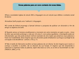 Para a sociedade inglesa do século XIX1 a linguagem era um veículo que refletia o contexto social
da época.
Jonathan Swift propôs uma “melhoria” a linguagem .
O conde de Oxford encarrega a Samuel Johnson a proposta de publicar um dicionário a fim de
atingir os objetivos de Swift.
“Quando vemos os homens envelhecerem e morrerem em certo momento um após o outro... rimos
do elixir que promete prolongar a vida por mil anos; E, com justiça igualitária, o lexicógrafo pode ser
ridicularizado, que não pode produzir nenhum exemplo de uma nação que preservou suas palavras e
frases da mutabilidade, deve imaginar que seu dicionário pode embalsamar sua língua e protegê-la da
corrupção e da decadência.” (Johson, 1755, p. 7).
“Não é tarefa do fabricante escolher as boas palavras de um idioma. Se ele imagina que é assim, e
começa a escolher e escolher, ele se desviará da sua função. O negócio que ele empreende é
colecionar e organizar todas as palavras, sejam elas boas ou ruins, ou se ele as recomendam ou não”
(TRENCH, 1860, p. 4-5)
 