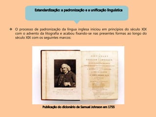  O processo de padronização da língua inglesa iniciou em princípios do século XIX
com o advento da litografia e acabou fixando-se nas presentes formas ao longo do
século XIX com os seguintes marcos:
 