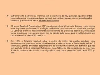  Outro marco foi o advento da imprensa, com o surgimento da BBC que surge a partir de então
como radiofusora, propagadora da voz nacional, que instituiu manuais a serem seguidos pelos
radialistas que utilizavam a RP – Received Pronunciation.
 “O termo 'Received Pronunciation” ('RP') no decorrer deste século veio designar - pelo menos
entre linguistas e professores EFL – o Inglês britânico de pronúncia que traz o mais alto prestígio.
(...) Como tal, o termo é freqüentemente usado sinônimo de “pronúncia padrão” ou, de qualquer
forma, levado para representam algum tipo de padrão, pelo menos para o inglês britânico, em
casa e no exterior.” (PARSON, 1998, p. 1).
 “Em 1921, o Relatório Newbolt sobre o ensino do inglês nas escolas estaduais criou
“enfaticamente a questão da escola primária ensinar a todos os alunos a” falar o inglês padrão “. E
continuou: A grande dificuldade dos professores da escola primária em muitos distritos é que eles
têm que lutar contra a poderosa influência dos maus hábitos de fala contraídos no lar e nas ruas.
A luta do professor não é assim com a ignorância, mas com a perversão.” (HOLLAND, 2003, p.
243)
 