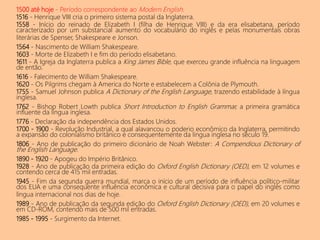 1500 até hoje - Período correspondente ao Modern English.
1516 - Henrique VIII cria o primeiro sistema postal da Inglaterra.
1558 - Início do reinado de Elizabeth I (filha de Henrique VIII) e da era elisabetana, período
caracterizado por um substancial aumento do vocabulário do inglês e pelas monumentais obras
literárias de Spenser, Shakespeare e Jonson.
1564 - Nascimento de William Shakespeare.
1603 - Morte de Elizabeth I e fim do período elisabetano.
1611 - A Igreja da Inglaterra publica a King James Bible, que exerceu grande influência na linguagem
de então.
1616 - Falecimento de William Shakespeare.
1620 - Os Pilgrims chegam à America do Norte e estabelecem a Colônia de Plymouth.
1755 - Samuel Johnson publica A Dictionary of the English Language, trazendo estabilidade à língua
inglesa.
1762 - Bishop Robert Lowth publica Short Introduction to English Grammar, a primeira gramática
influente da língua inglesa.
1776 - Declaração da independência dos Estados Unidos.
1700 - 1900 - Revolução Industrial, a qual alavancou o poderio econômico da Inglaterra, permitindo
a expansão do colonialismo britânico e consequentemente da língua inglesa no século 19.
1806 - Ano de publicação do primeiro dicionário de Noah Webster: A Compendious Dictionary of
the English Language.
1890 - 1920 - Apogeu do Império Britânico.
1928 - Ano de publicação da primeira edição do Oxford English Dictionary (OED), em 12 volumes e
contendo cerca de 415 mil entradas.
1945 - Fim da segunda guerra mundial, marca o início de um período de influência político-militar
dos EUA e uma consequente influência econômica e cultural decisiva para o papel do inglês como
língua internacional nos dias de hoje.
1989 - Ano de publicação da segunda edição do Oxford English Dictionary (OED), em 20 volumes e
em CD-ROM, contendo mais de 500 mil entradas.
1985 - 1995 - Surgimento da Internet.
 