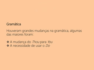 Gramática
Houveram grandes mudanças na gramática, algumas
das maiores foram:
 A mudança do Thou para You
 A necessidade de usar o Do
 