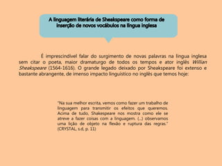 É imprescindível falar do surgimento de novas palavras na língua inglesa
sem citar o poeta, maior dramaturgo de todos os tempos e ator inglês Willian
Sheakspeare (1564-1616). O grande legado deixado por Sheakspeare foi extenso e
bastante abrangente, de imenso impacto linguístico no inglês que temos hoje:
“Na sua melhor escrita, vemos como fazer um trabalho de
linguagem para transmitir os efeitos que queremos.
Acima de tudo, Shakespeare nos mostra como ele se
atreve a fazer coisas com a linguagem. (...) observamos
uma lição de objeto na flexão e ruptura das regras.”
(CRYSTAL, s.d, p. 11)
 