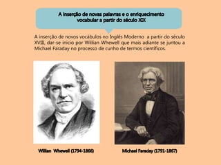 A inserção de novos vocábulos no Inglês Moderno a partir do século
XVIII, dar-se início por Willian Whewell que mais adiante se juntou a
Michael Faraday no processo de cunho de termos científicos.
 