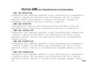 . UNI ISO 9974/3-99
Connessioni per impieghi generali e per oleoidraulica e pneumatica
- Bocche e maschi di estremità con filettatura ISO 261 e tenuta
mediante anello elastomerico o metallo su metallo - Maschi di
estremità con tenuta metallo su metallo (tipo B).
. UNI ISO 10763-96
Oleoidraulica- Tubi di precisione in acciaio saldati e non, ad
estremità lisce –Dimensioni e pressioni nominali di esercizio.
. UNI ISO 11926/1-99
Connessioni per impieghi generali e per oleoidraulica e pneumatica
- Bocche e maschi di estremità con filettatura ISO 725 e tenuta
mediante O-Ring - Bocche con guarnizione O-Ring in alloggiamento
tronco-conico.
. UNI ISO 11926/2-99
Connessioni per impieghi generali e per oleoidraulica e pneumatica
- Bocche e maschi di estremità con filettatura ISO 725 e tenuta
mediante O-Ring - Maschi di estremità per impieghi pesanti (serie
S).
. UNI ISO 11926/3-99
Connessioni per impieghi generali e per oleoidraulica e pneumatica
- Bocche e maschi di estremità con filettatura ISO 725 e tenuta
mediante O-Ring - Maschi di estremità per impieghi leggeri (serie
L). IN O.81IN O.81IN O.81IN O.81
Norme UNI per l’oleodinamica e la pneumatica
 
