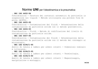 . UNI ISO 4402-94
Oleoidraulica - Taratura dei contatori automatici di particelle in
sospensione nei liquidi - Metodo utilizzante una polvere fine di
prova (ACFTD).
. UNI ISO 4405-95
Oleoidraulica - Contaminazione dei fluidi - Determinazione della
contaminazione da particelle solide con il metodo gravimetrico.
. UNI ISO 4406-93
Oleoidraulica - Fluidi - Metodo di codificazione del livello di
contaminazione da particelle solide.
. UNI ISO 4407-95
Oleoidraulica - Contaminazione dei fluidi - Determinazione della
contaminazione da particelle solide con il metodo del conteggio al
microscopio.
. UNI ISO 6194/1-90
Anelli di tenuta a labbro per alberi rotanti - Dimensioni nominali
e tolleranze.
. UNI ISO 6194/2-95
Anelli di tenuta a labbro per alberi rotanti - Terminologia.
. UNI ISO 6194/3-90
Anelli di tenuta a labbro per alberi rotanti - Magazzinaggio,
manipolazione e montaggio.
IN O.85IN O.85IN O.85IN O.85
Norme UNI per l’oleodinamica e la pneumatica
 