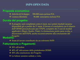 INPS OPEN DATA 
Proposta economica: 
Attività di Sviluppo 390.000 euro esclusa IVA 
Durata del progetto: 
Il progetto sarà completato entro 6 mesi, ma i primi risultati saranno disponibili già a partitr da 3° mese. Il lavoro si concluderà con il rilascio dell’ODMS personalizzato per l’INPS, completo dei 3 casi di moduli applicativi (Reprt, Studio, Viste). La formazione potrà esere svolta, a discrezione dell’INPS, anche successivamente alla conclusione del Progetto 
Modalità: 
Team di lavoro coordinato da un referente INPS 
Fatturazione e Pagamenti: 
30% all’ordine 
Licenza illimitata 96.000 euro/anno esclusa IVA 
40% all’ attivazione della piattaforma ODMS 
30% alla conclusione del Progetto 
Le fatture saranno saldate a vista 