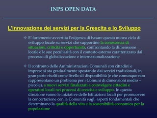 INPS OPEN DATA 
L’innovazione dei servizi per la Crescita e lo Sviluppo 
E’ fortemente avvertita l’esigenza di basare questo nuovo ciclo di sviluppo locale su servizi che supportino la conoscenza di situazioni, criticità e opportunità, confrontando la dimensione locale e le sue peculiarità con il contesto esterno caratterizzato dal processo di globalizzazione e internazionalizzazione 
Il confronto delle Amministrazioni Comunali con cittadini e imprese si sta gradualmente spostando dai servizi tradizionali, in gran parte risolti come livello di disponibilità (e che comunque non rappresentano un problema per i Comuni di dimensioni medio – piccole), a nuovi servizi finalizzati a coinvolgere cittadini e operatori locali nei processi di crescita e sviluppo. In questa direzione vanno le iniziative delle Istituzioni locali per promuovere la concertazione con la Comunità sugli aspetti fondamentali che determinano la qualità della vita e la sostenibilità economica per la popolazione  