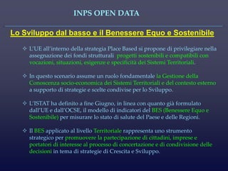 INPS OPEN DATA 
Lo Sviluppo dal basso e il Benessere Equo e Sostenibile 
L’UE all’interno della strategia Place Based si propone di privilegiare nella assegnazione dei fondi strutturali progetti sostenibili e compatibili con vocazioni, situazioni, esigenze e specificità dei Sistemi Territoriali. 
In questo scenario assume un ruolo fondamentale la Gestione della Conoscenza socio-economica dei Sistemi Territoriali e del contesto esterno a supporto di strategie e scelte condivise per lo Sviluppo. 
L’ISTAT ha definito a fine Giugno, in linea con quanto già formulato dall’UE e dall’OCSE, il modello di indicatori del BES (Benessere Equo e Sostenibile) per misurare lo stato di salute del Paese e delle Regioni. 
Il BES applicato al livello Territoriale rappresenta uno strumento strategico per promuovere la partecipazione di cittadini, imprese e portatori di interesse al processo di concertazione e di condivisione delle decisioni in tema di strategie di Crescita e Sviluppo.  