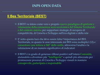 INPS OPEN DATA 
Il Bes Territoriale (BEST) 
Il BEST va inteso come vero e proprio nuovo paradigma di gestione e valutazione della conoscenza socio-economica del Sistema Territoriale e del contesto esterno per supportare strategie di recupero di competitività, di Crescita e Sviluppo nell’era digitale e della rete 
E’ sotto questa luce che deve essere letta l’importanza del BES Territoriale, in quanto le aree interessate dal BES sono molteplici (12) e consentono una lettura a 360° della realtà, attraverso l’analisi e la valutazione di un numero significativo di indicatori 
Il BEST è in grado di generare riflessi positivi sull’intera Comunità, aiutandola a diventare più “Intelligente” e quindi più attrezzata per promuovere processi di Crescita e Sviluppo vissuti in maniera consapevole, partecipata e responsabile  