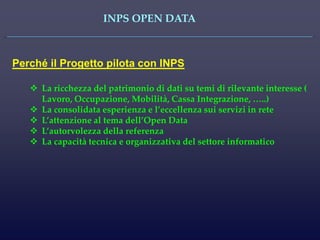 INPS OPEN DATA 
Perché il Progetto pilota con INPS 
La ricchezza del patrimonio di dati su temi di rilevante interesse ( Lavoro, Occupazione, Mobilità, Cassa Integrazione, …..) 
La consolidata esperienza e l’eccellenza sui servizi in rete 
L’attenzione al tema dell’Open Data 
L’autorvolezza della referenza 
La capacità tecnica e organizzativa del settore informatico  