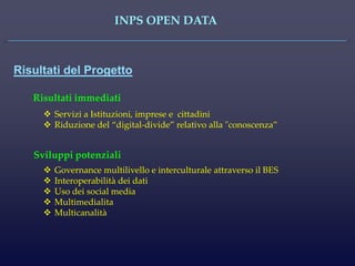 INPS OPEN DATA 
Risultati del Progetto 
Governance multilivello e interculturale attraverso il BES 
Interoperabilità dei dati 
Uso dei social media 
Multimedialita 
Multicanalità 
Risultati immediati 
Servizi a Istituzioni, imprese e cittadini 
Riduzione del “digital-divide” relativo alla "conoscenza” 
Sviluppi potenziali  