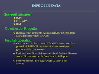 INPS OPEN DATA 
Soggetti attuatori: 
INPS 
Forum PA 
IBM 
Obiettivo del Progetto: 
Realizzare un ambiente evoluto in INPS di Open Data Management System (ODMS) 
Risultati operativi: 
Creazione e pubblicazione di Open Data set con i dati posseduti dall’INPS organizzati e strutturati per la gestione della conoscenza 
Realizzazione di servizi innovativi e di facile utilizzo su analisi di interesse per la Crescita e lo Sviluppo 
Promozione dell’uso degli Open Data set e dei servizi  