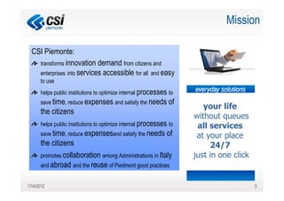 Mission

  CSI Piemonte:
    transforms innovation demand from citizens and
    enterprises into services accessible for all and easy
      to use
      helps public institutions to optimize internal processes to
      save time, reduce expenses and satisfy the needs         of
                                                                       your life
      the citizens
                                                                    without queues
      helps public institutions to optimize internal processes to    all services
      save time, reduce expensesand satisfy the needs         of     at your place
      the citizens                                                       24/7
      promotes collaboration among Administrations in Italy         just in one click
      and abroad and the reuse of Piedmont good practices


17/4/2012                                                                               3
 