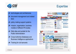 Expertise
       technologies and architectures
       document management and related
       laws
       policy making support systems
       mission, organisation, business
       models of different PA bodies
       Web sites and portals for the
       Public Administration
       Cross-Authority-Databases and
       Business Intelligence applications
       Training for civil servants


17/4/2012                                               4
 