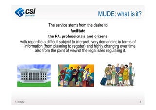 MUDE: what is it?
                        The service stems from the desire to
                                       facilitate
                        the PA, professionals and citizens
     with regard to a difficult subject to interpret, very demanding in terms of
        information (from planning to register) and highly changing over time,
              also from the point of view of the legal rules regulating it.




17/4/2012                                                                          8
 