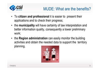 MUDE: What are the benefits?
  • To citizen and professional it is easier to present their
    applications and to check their progress;
  • the municipality will have certainty of law interpretation and
    better information quality, consequently a lower preliminary
    work;
  • the Region administration can easily monitor the building
    activities and obtain the needed data to support the territory
    planning.




17/4/2012                                                            9
 