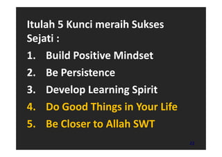 Itulah 5 Kunci meraih Sukses
Sejati :
1. Build Positive Mindset
2. Be Persistence
3. Develop Learning Spirit
4. Do Good Things in Your Life
5. Be Closer to Allah SWT
                                 22
 
