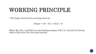  The Auger electron has an energy given by
𝐸𝐴𝑢𝑔𝑒𝑟 = 𝐸𝑘 − 𝐸𝐿1 − 𝐸𝐿2,3 − ∅
Where Ek, EL1, and EL2,3 are the binding energies of K1, L1 and L2,3 of electron
orbits of the atom. Ø is the work function.
 
