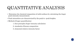  Determine the chemical composition of solid surfaces by calculating the Auger
peak intensity measurement.
 Peak intensitites are characterized by the peak-to –peak heights.
 Method of Auger quantification:
1. first principles Auger intensity calculation
2. standards of known composition
3. elemental relative intensity factor
 