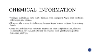  Changes in chemical state can be deduced from changes in Auger peak positions,
intensities, and shapes.
 However, the process is challenging because Auger process involves three energy
levels.
 More detailed electronic structure information such as hybridization, electron
delocalization, screening effects may be obtained from quantitative spectral
lineshape analysis.
 