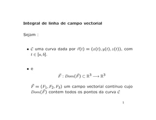 Integral de linha de campo vectorial
Sejam :
• C uma curva dada por ~
r(t) = (x(t), y(t), z(t)), com
t ∈ [a, b].
• e
~
F : Dom( ~
F) ⊂ R3 −→ R3
~
F = (F1, F2, F3) um campo vectorial contı́nuo cujo
Dom( ~
F) contem todos os pontos da curva C
1
 