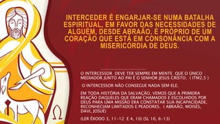 INTERCEDER É ENGARJAR-SE NUMA BATALHA
ESPIRITUAL, EM FAVOR DAS NECESSIDADES DE
ALGUÉM, DESDE ABRAÃO, É PRÓPRIO DE UM
CORAÇÃO QUE ESTÁ EM CONSONÂNCIA COM A
MISERICÓRDIA DE DEUS.
O INTERCESSOR DEVE TER SEMPRE EM MENTE QUE O ÚNICO
MEDIADOR JUNTO AO PAI É O SENHOR JESUS CRISTO. ( ITM2,5 )
O INTERCESSOR NÃO CONSEGUE NADA SEM ELE.
EM TODA HISTÓRIA DA SALVAÇÃO, VEMOS QUE A PRIMEIRA
REAÇÃO DAQUELES QUE ERAM CHAMADOS E ESCOLHIDOS POR
DEUS PARA UMA MISSÃO ERA CONSTATAR SUA INCAPACIDADE,
RECONHECIAM LIMITADOS E PEADORES. ( ABRAÃO, MOISÉS,
DAVI, JOSUÉ)
(LER ÊXODO 3, 11-12 E 4, 10) (SL 16, 6-13)
 