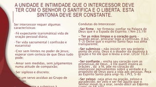 A UNIDADE E INTIMIDADE QUE O INTERCESSOR DEVE
TER COM O SENHOR O SANTIFICA E O LIBERTA. ESTA
SINTONIA DEVE SER CONSTANTE.
Ser intercessor requer algumas
características:
-Fé expectante (carismática) vida de
oração pessoal diária;
-Ter vida sacramental ( confissão e
eucaristia)
-Crer sem limites no poder de Jesus;
esperar com certeza de que Deus tudo
pode;
-Amar sem medidas, sem julgamentos
numa atitude de compaixão;
-Ser sigiloso e discreto;
-Ser um servo assíduo ao Grupo de
Oração;
Condutas do Intercessor:
-Ser firme – ter firmeza; confiar na Palavra de
Deus que é a Espada do Espírito; ( Nm 23,19)
- Ter as mãos limpas e o coração puro –
quando pecar, procurar logo a confissão. (I Jo2,
1-2) Deixe que o espírito Santo faça sua alma
transparente;
-Ser submisso – não insistir em seu próprio
ponto de vista. Deus é o doador da resposta à
oração e foi ele que o levou a orar. (2Cor 10,4-
5)
-Ser confiante – encha seu coração com as
promessas de Deus , é Ele quem inspira as
orãções , dá a fé, põe no coração do
intercessor pensamentos sobre a verdade e o
propósito de Deus para a vida ads pessoas. Peça
ao Espírito Santo para ungi-lo. ( Pr3, 5-6)
-Ser zeloso –seja ativo na oração, zeloso e
agradecido; ter zelo e ser fiel àquilo que o
Senhor movê-lo a orar, sendo dócil ao Espírito
4
 