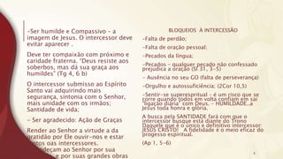 -Ser humilde e Compassivo – a
imagem de Jesus. O intercessor deve
evitar aparecer .
Deve ter compaixão com próximo e
caridade fraterna. “Deus resiste aos
soberbos, mas dá sua graça aos
humildes” (Tg 4, 6 b)
O intercessor submisso ao Espírito
Santo vai adquirindo mais
segurança, sintonia com o Senhor,
mais unidade com os irmãos;
Santidade de vida;
- Ser agradecido: Ação de Graças
Render ao Senhor a virtude a da
gratidão por Ele ouvir-nos e estar
juntos oas intercessores.
“Agradeçam ao Senhor por sua
bondade, e por suas grandes obras
BLOQUEIOS À INTERCESSÃO
-Falta de perdão;
-Falta de oração pessoal;
-Pecados da língua;
-Pecados – qualquer pecado não confessado
prejudica a oração (Sl 31, 3-5)
- Ausência no seu GO (falta de perseverança)
-Orgulho e autossuficiência; (2Cor 10,5)
-Sentir-se superespritual – é um risco que se
corre quando todos em volta confiam em sai
“ligação diária” com Deus. – HUMILDADE..a
Jesus toda honra e glória.
A busca pela SANTIDADE fará com que o
intercessor busque está diante do Trono
Daquele que é o único e definitivo intercessor:
JESUS CRISTO! A fidelidade é o meio eficaz do
progesso espiritual.
(Ap 1, 5-6)
5
 