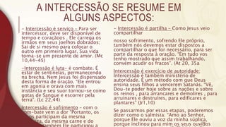 A INTERCESSÃO SE RESUME EM
ALGUNS ASPECTOS:
- Intercessão é serviço – Para ser
intercessor, deve ser disponível de
tempo e coraçãoos . Ele carrega os
irmãos em seus joelhos dobrados;
Sai de si mesmo para colocar o
outro em primeiro lugar. Sua vida
torna-se um presente de amor. (Mc
10,44-45)
-Intercessão é luta- é combate. É
estar de sentinelas, permanecendo
na brecha. Nem Jesus foi dispensado
desta forma de oração. “Ele entrou
em agonia e orava com mais
instância e seu suor tornou-se como
gotas de Sangue e escorrer pela
terra”. (Lc 22,44)
Intercessão é sofrimento – com o
com-bate vem a dor “Portanto, os
filhos participam da mesma
natureza, da mesma carne e do
- Intercessão é partilha – Como Jesus veio
compartilhar
nosso sofrimento, sofrendo Ele próprio,
também nós devemos estar dispostos a
compartilhar o que for necessário, para ser
parte da resposta à oração. “Em tudo vos
tenho mostrado que assim trabalhando,
convém acudir os fracos”. (At 20, 35a
Intercessão é exercício de autoridade:
Intercessão é também ministério de
autoridade. É um método com que Deus
ensina seus filhos a vencerem Satanás. “Vê,
Dou-te poder hoje sobre as nações e sobre
os reinos , para arrancares e demolires , para
arruinares e destruíres, para edificares e
plantares” (Jr1,10)
Se passarmos por essas etapas, poderemos
dizer como o salmista: “Amo ao Senhor,
porque Ele ouviu a voz da minha súplica,
porque inclinou para mim os seus ouvidos
6
 