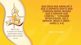 QUE DEUS NOS ABENÇOE E
QUE O ESPÍRITO SANTO NOS
CONDUZA NESSA MISSÃO
QUE O SENHOR NOS
CONFIOU ! “CORAGEM
INTERCESSOR, DIZ O
SENHOR: MÃOS À OBRA”.
(AGEU 2, 4-5)
DEUS TE AMA!!
 