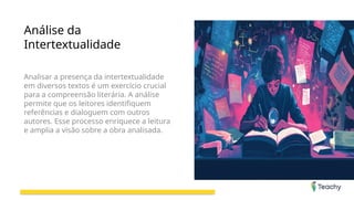 Análise da
Intertextualidade
Analisar a presença da intertextualidade
em diversos textos é um exercício crucial
para a compreensão literária. A análise
permite que os leitores identifiquem
referências e dialoguem com outros
autores. Esse processo enriquece a leitura
e amplia a visão sobre a obra analisada.
 