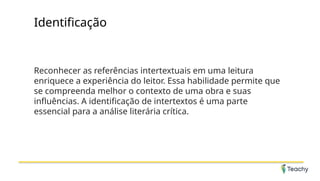 Identificação
Reconhecer as referências intertextuais em uma leitura
enriquece a experiência do leitor. Essa habilidade permite que
se compreenda melhor o contexto de uma obra e suas
influências. A identificação de intertextos é uma parte
essencial para a análise literária crítica.
 