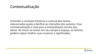 Contextualização
Entender o contexto histórico e cultural dos textos
relacionados ajuda a decifrar as intenções dos autores. Essa
contextualização é vital para a interpretação correta das
obras. Ao situar os textos em seu tempo e espaço, os leitores
podem captar melhor suas nuances e significados.
 