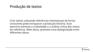 Produção de textos
Criar textos utilizando referências intertextuais de forma
consciente pode enriquecer a produção literária. Esse
exercício estimula a criatividade e a análise crítica dos textos
de referência. Além disso, promove uma dialogicidade entre
diferentes obras.
 